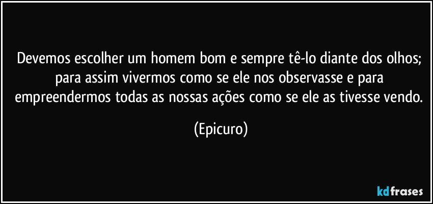 Devemos escolher um homem bom e sempre tê-lo diante dos olhos; para assim vivermos como se ele nos observasse e para empreendermos todas as nossas ações como se ele as tivesse vendo. (Epicuro)