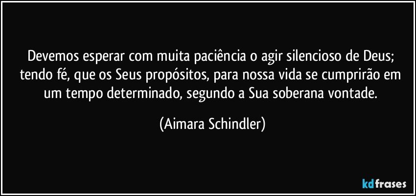 Devemos esperar com muita paciência o agir silencioso de Deus; tendo fé, que os Seus propósitos, para nossa vida se cumprirão em um tempo determinado, segundo a Sua soberana vontade. (Aimara Schindler)