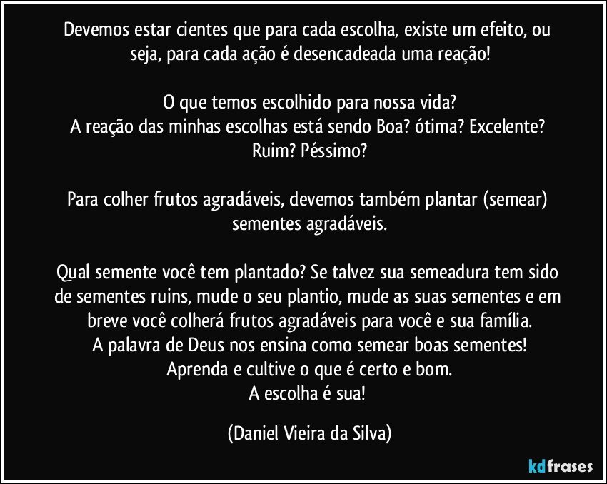 Devemos estar cientes que para cada escolha, existe um efeito, ou seja, para cada ação é desencadeada uma reação!

O que temos escolhido para nossa vida?
A reação das minhas escolhas está sendo Boa? ótima? Excelente? Ruim? Péssimo?

Para colher frutos agradáveis, devemos também plantar (semear) sementes agradáveis.

Qual semente você tem plantado? Se talvez sua semeadura tem sido de sementes ruins, mude o seu plantio, mude as suas sementes e em breve você colherá frutos agradáveis para você e sua família.
A palavra de Deus nos ensina como semear boas sementes!
Aprenda e cultive o que é certo e bom.
A escolha é sua! (Daniel Vieira da Silva)