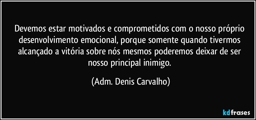 Devemos estar motivados e comprometidos com o nosso próprio desenvolvimento emocional, porque somente quando tivermos alcançado a vitória sobre nós mesmos poderemos deixar de ser nosso principal inimigo. (Adm. Denis Carvalho)