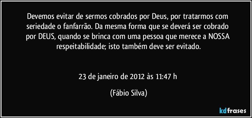 Devemos evitar de sermos cobrados por Deus, por tratarmos com seriedade o fanfarrão. Da mesma forma que se deverá ser cobrado por DEUS, quando se brinca com uma pessoa que merece a NOSSA respeitabilidade; isto também deve ser evitado.


23 de janeiro de 2012 às 11:47 h (Fábio Silva)