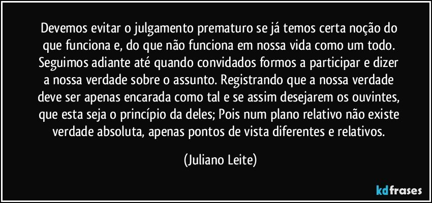 Devemos evitar o julgamento prematuro se já temos certa noção do que funciona e, do que não funciona em nossa vida como um todo. Seguimos adiante até quando convidados formos a participar e dizer a nossa verdade sobre o assunto. Registrando que a nossa verdade deve ser apenas encarada como tal e se assim desejarem os ouvintes, que esta seja o princípio da deles; Pois num plano relativo não existe verdade absoluta, apenas pontos de vista diferentes e relativos. (Juliano Leite)