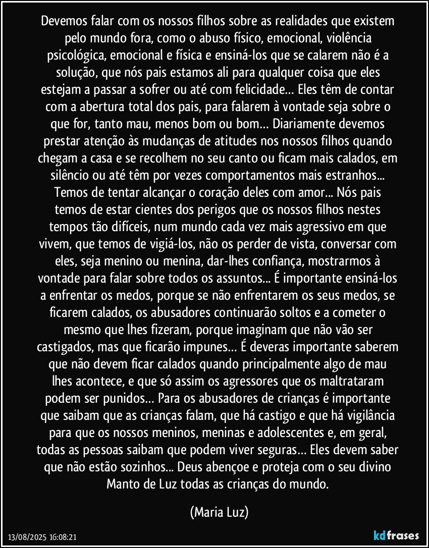 Devemos falar com os nossos filhos sobre as realidades que existem pelo mundo fora, como o abuso físico, emocional, violência psicológica, emocional e física e ensiná-los que se calarem não é a solução, que nós pais estamos ali para qualquer coisa que eles estejam a passar a sofrer ou até com felicidade… Eles têm de contar com a abertura total dos pais, para falarem à vontade seja sobre o que for, tanto mau, menos bom ou bom… Diariamente devemos prestar atenção às mudanças de atitudes nos nossos filhos quando chegam a casa e se recolhem no seu canto ou ficam mais calados, em silêncio ou até têm por vezes comportamentos mais estranhos... Temos de tentar alcançar o coração deles com amor... Nós pais temos de estar cientes dos perigos que os nossos filhos nestes tempos tão difíceis, num mundo cada vez mais agressivo em que vivem, que temos de vigiá-los, não os perder de vista, conversar com eles, seja menino ou menina, dar-lhes confiança, mostrarmos à vontade para falar sobre todos os assuntos... É importante ensiná-los a enfrentar os medos, porque se não enfrentarem os seus medos, se ficarem calados, os abusadores continuarão soltos e a cometer o mesmo que lhes fizeram, porque imaginam que não vão ser castigados, mas que ficarão impunes… É deveras importante saberem que não devem ficar calados quando principalmente algo de mau lhes acontece, e que só assim os agressores que os maltrataram podem ser punidos… Para os abusadores de crianças é importante que saibam que as crianças falam, que há castigo e que há vigilância para que os nossos meninos, meninas e adolescentes e, em geral, todas as pessoas saibam que podem viver seguras… Eles devem saber que não estão sozinhos... Deus abençoe e proteja com o seu divino Manto de Luz todas as crianças do mundo. (Maria Luz)