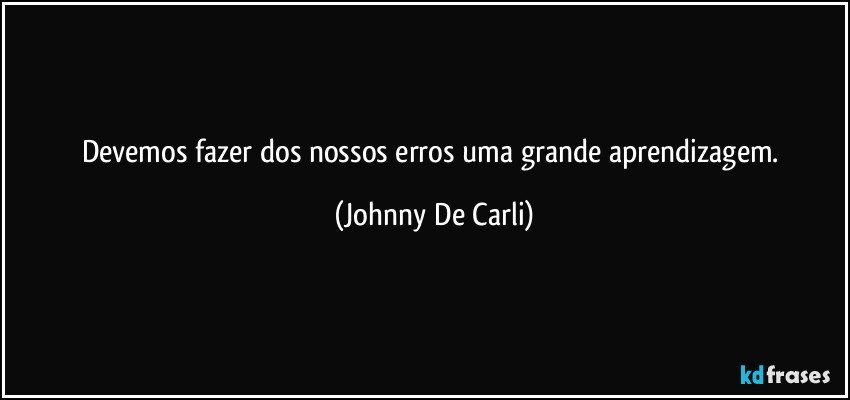 Devemos fazer dos nossos erros uma grande aprendizagem. (Johnny De Carli)