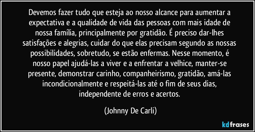 Devemos fazer tudo que esteja ao nosso alcance para aumentar a expectativa e a qualidade de vida das pessoas com mais idade de nossa família, principalmente por gratidão. É preciso dar-lhes satisfações e alegrias, cuidar do que elas precisam segundo as nossas possibilidades, sobretudo, se estão enfermas. Nesse momento, é nosso papel ajudá-las a viver e a enfrentar a velhice, manter-se presente, demonstrar carinho, companheirismo, gratidão, amá-las incondicionalmente e respeitá-las até o fim de seus dias, independente de erros e acertos. (Johnny De Carli)