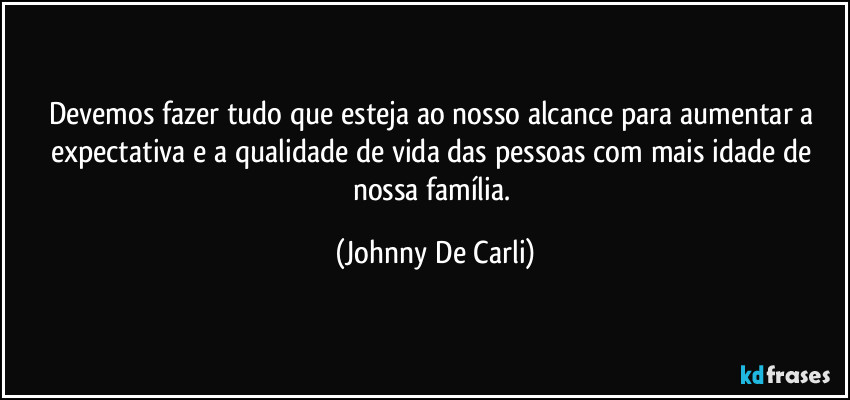 Devemos fazer tudo que esteja ao nosso alcance para aumentar a expectativa e a qualidade de vida das pessoas com mais idade de nossa família. (Johnny De Carli)