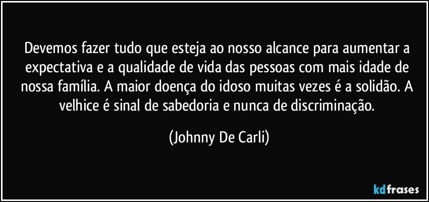 Devemos fazer tudo que esteja ao nosso alcance para aumentar a expectativa e a qualidade de vida das pessoas com mais idade de nossa família. A maior doença do idoso muitas vezes é a solidão. A velhice é sinal de sabedoria e nunca de discriminação. (Johnny De Carli)