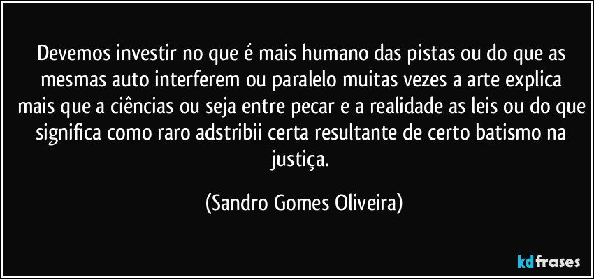 Devemos investir no que é mais humano das pistas ou do que as mesmas auto  interferem ou paralelo muitas vezes a arte explica mais que a ciências ou seja entre pecar e a realidade as leis ou do que significa como raro adstribii certa resultante de certo batismo na justiça. (Sandro Gomes Oliveira)