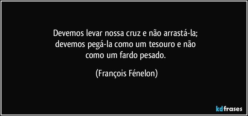 Devemos levar nossa cruz e não arrastá-la; 
devemos pegá-la como um tesouro e não 
como um fardo pesado. (François Fénelon)