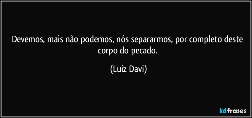 Devemos, mais não podemos, nós separarmos, por completo deste corpo do pecado. (Luiz Davi)