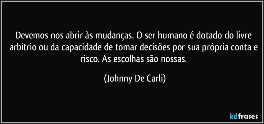 Devemos nos abrir às mudanças. O ser humano é dotado do livre arbítrio ou da capacidade de tomar decisões por sua própria conta e risco. As escolhas são nossas. (Johnny De Carli)