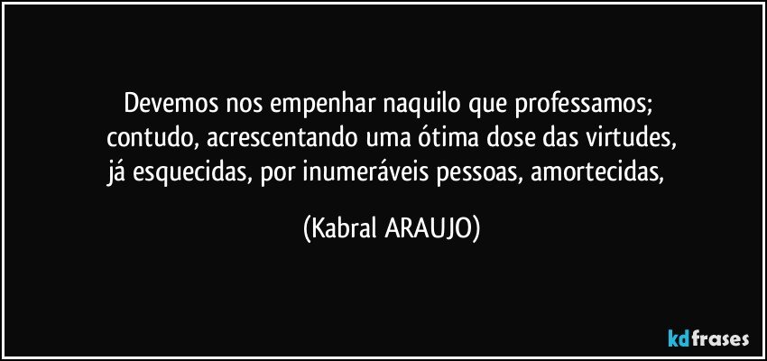 Devemos nos empenhar naquilo que professamos; 
contudo, acrescentando uma ótima dose das virtudes,
já esquecidas, por inumeráveis pessoas, amortecidas, (KABRAL ARAUJO)