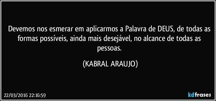 Devemos nos esmerar em aplicarmos a Palavra de DEUS, de todas as formas possíveis, ainda mais desejável, no alcance de todas as pessoas. (KABRAL ARAUJO)