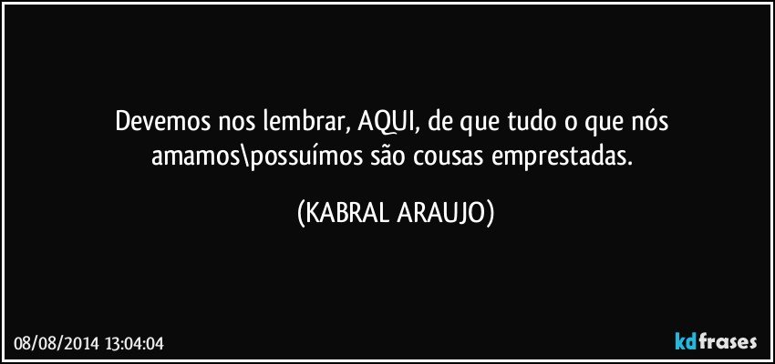 Devemos nos lembrar, AQUI, de que tudo o que nós  amamos\possuímos são cousas emprestadas. (KABRAL ARAUJO)