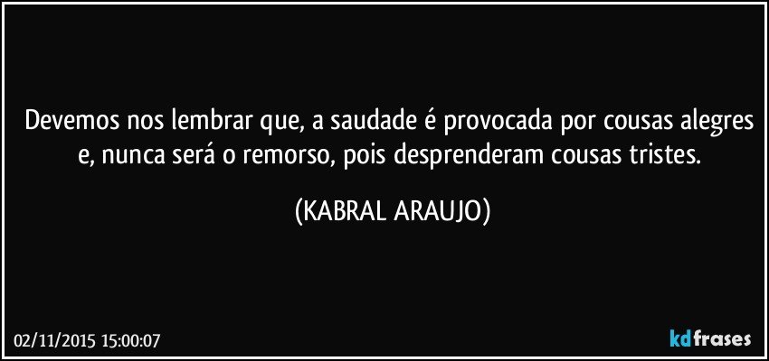 Devemos nos lembrar que, a saudade é provocada por cousas alegres e, nunca será o remorso, pois desprenderam cousas tristes. (KABRAL ARAUJO)