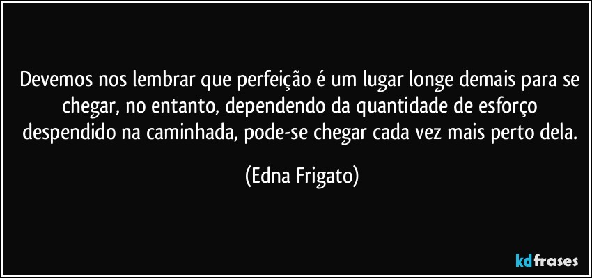 Devemos nos lembrar que perfeição é um lugar longe demais para se chegar, no entanto, dependendo da quantidade de esforço despendido na caminhada, pode-se chegar cada vez mais perto dela. (Edna Frigato)