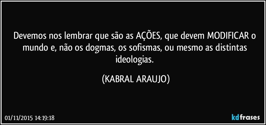 Devemos nos lembrar que são as AÇÕES, que devem MODIFICAR o mundo e, não os dogmas, os sofismas, ou mesmo as distintas ideologias. (KABRAL ARAUJO)