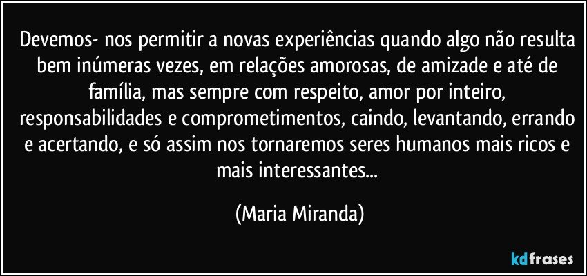 Devemos- nos permitir a novas experiências quando algo não resulta bem inúmeras vezes, em relações amorosas, de amizade e até de família, mas sempre com respeito, amor por inteiro, responsabilidades e comprometimentos, caindo, levantando,  errando e acertando, e só assim nos tornaremos seres humanos mais ricos e mais interessantes... (Maria Miranda)