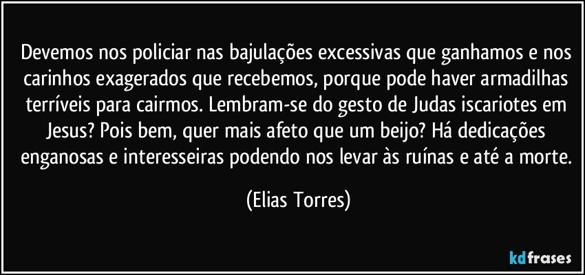 Devemos nos policiar nas bajulações excessivas que ganhamos e nos carinhos exagerados que recebemos, porque pode haver armadilhas terríveis para cairmos. Lembram-se do gesto de Judas iscariotes em Jesus? Pois bem, quer mais afeto que um beijo? Há dedicações enganosas e interesseiras podendo nos levar às ruínas e até a morte. (Elias Torres)