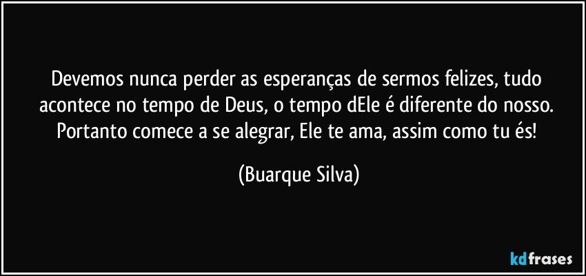 Devemos nunca perder as esperanças de sermos felizes, tudo acontece no tempo de Deus, o tempo dEle é diferente do nosso. Portanto comece a se alegrar, Ele te ama, assim como tu és! (Buarque Silva)