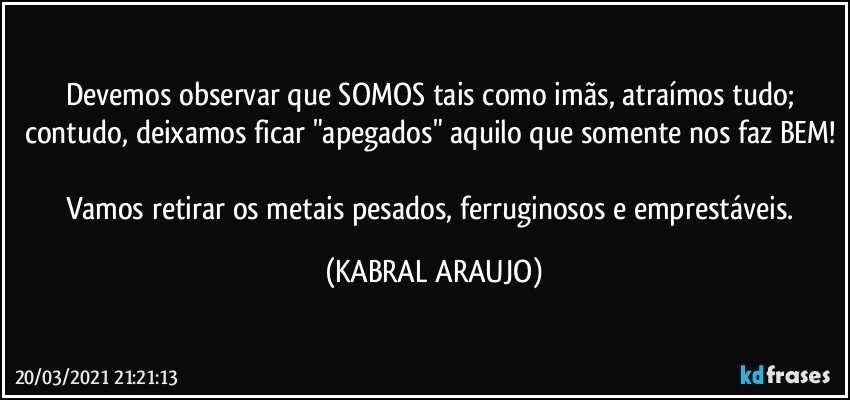 Devemos observar que SOMOS tais como imãs, atraímos tudo; contudo, deixamos ficar "apegados" aquilo que somente nos faz BEM! 
Vamos retirar os metais pesados, ferruginosos e emprestáveis. (KABRAL ARAUJO)