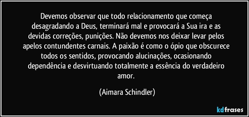 Devemos observar que todo relacionamento que começa desagradando a Deus, terminará mal e provocará a Sua ira e as devidas correções, punições.  Não devemos nos deixar levar pelos apelos contundentes carnais. A paixão é como o ópio que obscurece todos os sentidos, provocando alucinações, ocasionando dependência e desvirtuando totalmente a essência do verdadeiro amor. (Aimara Schindler)