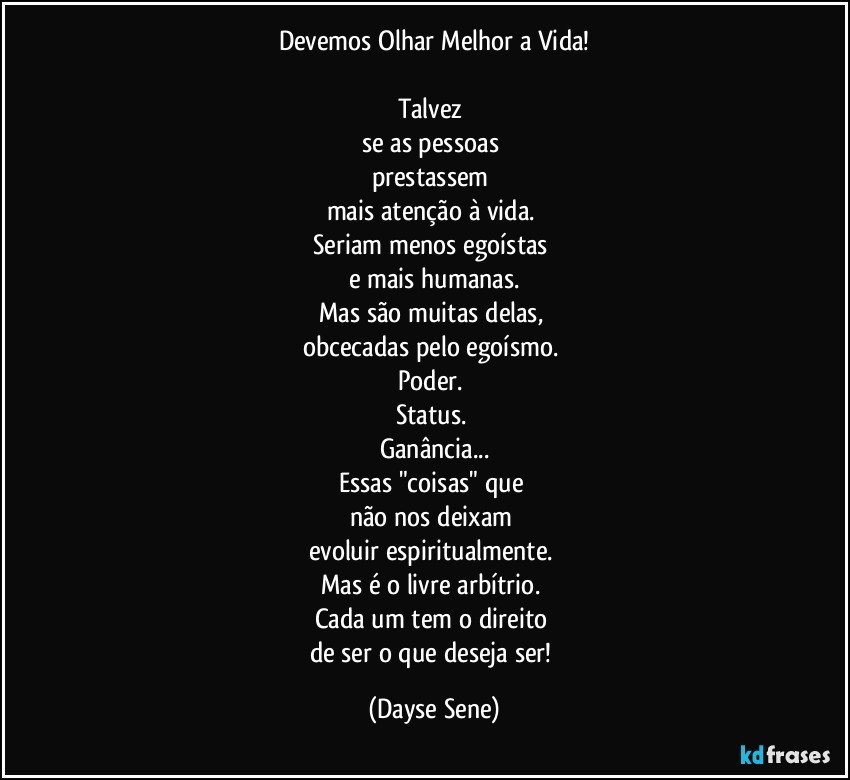 Devemos Olhar Melhor a Vida!

Talvez 
se as pessoas 
prestassem 
mais atenção à vida. 
Seriam menos egoístas 
e mais humanas.
Mas são muitas delas, 
obcecadas pelo egoísmo. 
Poder. 
Status. 
Ganância...
Essas "coisas" que 
não nos deixam 
evoluir espiritualmente. 
Mas é o livre arbítrio. 
Cada um tem o direito 
de ser o que deseja ser! (Dayse Sene)