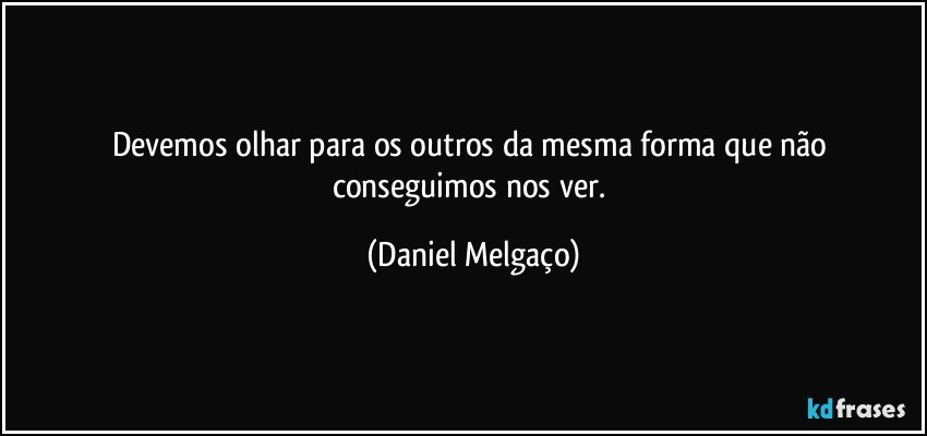 Devemos olhar para os outros da mesma forma que não conseguimos nos ver. (Daniel Melgaço)