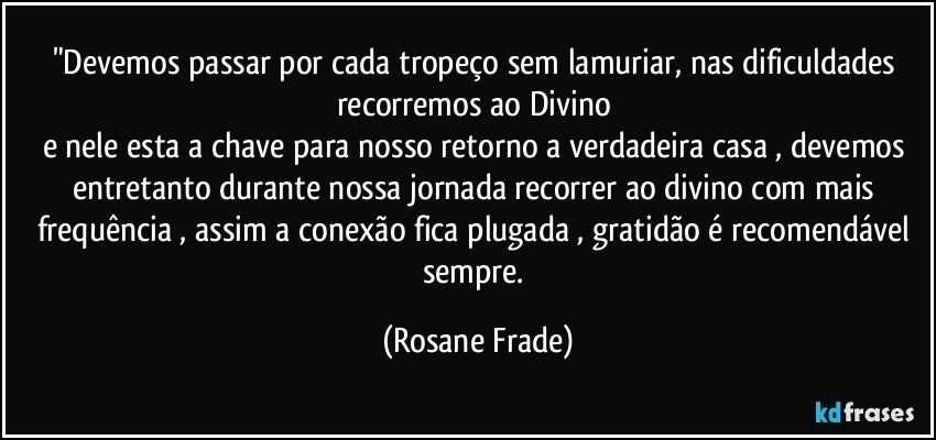 "Devemos passar por cada tropeço sem lamuriar, nas dificuldades recorremos ao Divino 
e nele esta a chave para nosso retorno a verdadeira casa , devemos entretanto durante nossa jornada recorrer ao divino com mais frequência , assim a conexão fica plugada , gratidão é recomendável sempre. (Rosane Frade)