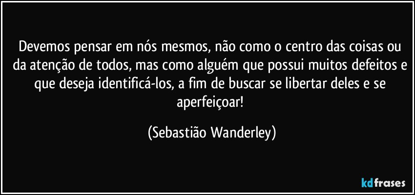 Devemos pensar em nós mesmos, não como o centro das coisas ou da atenção de todos, mas como alguém que possui muitos defeitos e que deseja identificá-los, a fim de buscar se libertar deles e se aperfeiçoar! (Sebastião Wanderley)