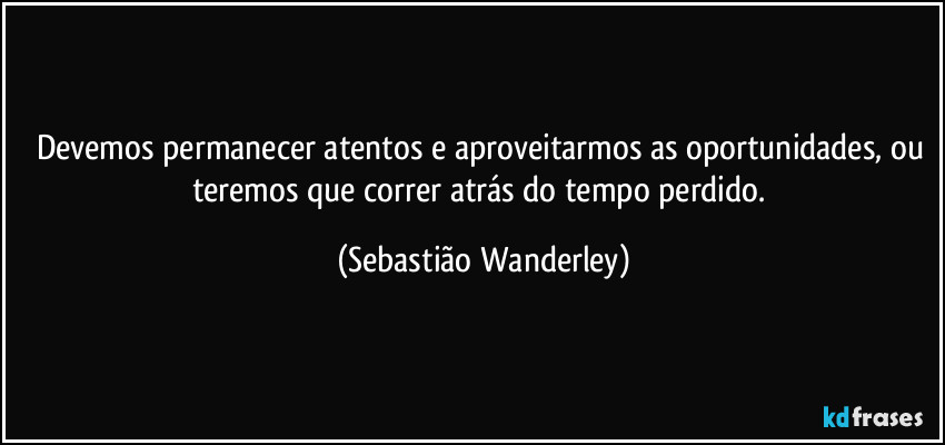 Devemos permanecer atentos e aproveitarmos as oportunidades, ou teremos que correr atrás do tempo perdido. (Sebastião Wanderley)