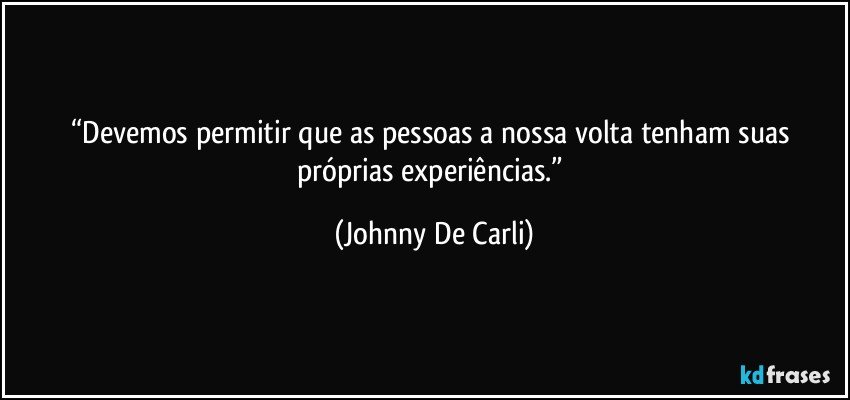 “Devemos permitir que as pessoas a nossa volta tenham suas próprias experiências.” (Johnny De Carli)