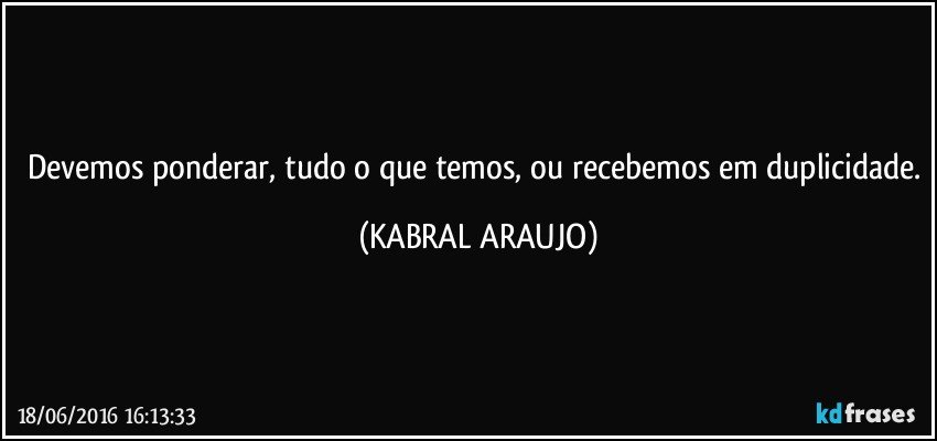 Devemos ponderar, tudo o que temos, ou recebemos em duplicidade. (KABRAL ARAUJO)