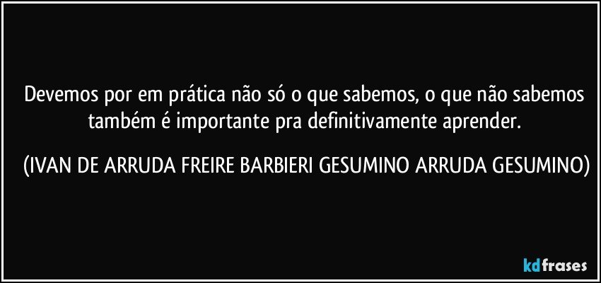 Devemos por em prática não só o que sabemos, o que não sabemos também é importante pra definitivamente aprender. (IVAN DE ARRUDA FREIRE BARBIERI GESUMINO ARRUDA GESUMINO)