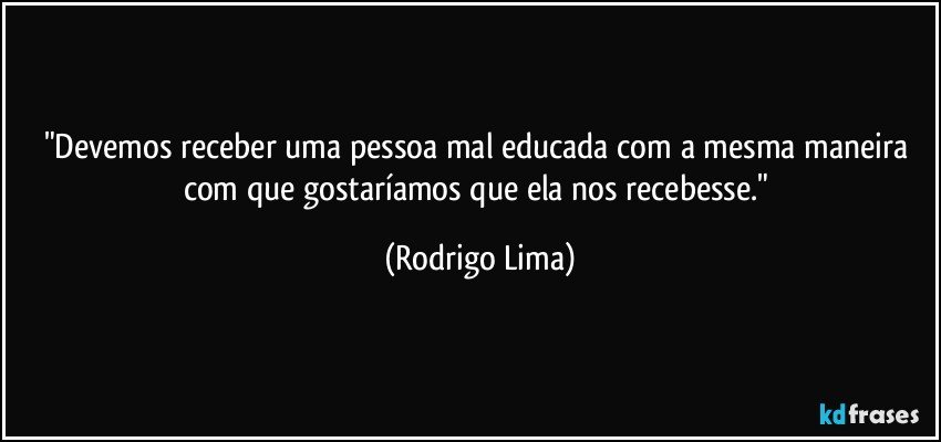 "Devemos receber uma pessoa mal educada com a mesma maneira com que gostaríamos que ela nos recebesse." (Rodrigo Lima)