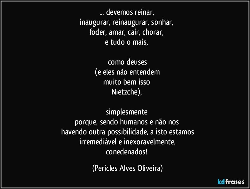 ... devemos reinar, 
inaugurar, reinaugurar, sonhar, 
foder, amar, cair,  chorar, 
e tudo o mais, 

como deuses
 (e eles não entendem 
muito bem isso 
Nietzche), 

simplesmente 
porque, sendo humanos e não nos 
havendo outra possibilidade, a isto estamos
irremediável e inexoravelmente,
conedenados! (Pericles Alves Oliveira)