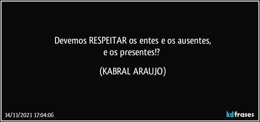 Devemos RESPEITAR os entes e os ausentes,
e os presentes!? (KABRAL ARAUJO)