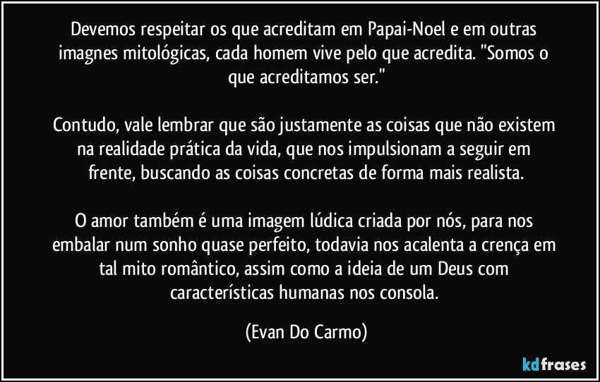 Devemos respeitar os que acreditam em Papai-Noel e em outras imagnes mitológicas, cada homem vive pelo que acredita. "Somos o que acreditamos ser."

Contudo, vale lembrar que são justamente as coisas que não existem na realidade prática da vida, que nos impulsionam a seguir em frente, buscando as coisas concretas de forma mais realista.

O amor também é uma imagem lúdica criada por nós, para nos embalar num sonho quase perfeito, todavia nos acalenta a crença em tal mito romântico, assim como a ideia de um Deus com características humanas nos consola. (Evan Do Carmo)