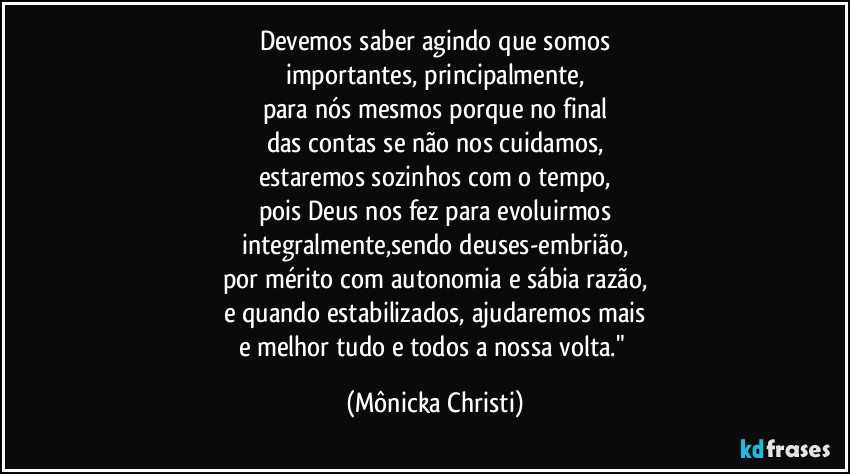 Devemos saber agindo que somos
importantes, principalmente,
para nós mesmos porque no final
das contas se não nos cuidamos,
estaremos sozinhos com o tempo,
pois Deus nos fez para evoluirmos
integralmente,sendo deuses-embrião,
por mérito com autonomia e sábia razão,
e quando estabilizados, ajudaremos mais
e melhor tudo e todos a nossa volta." (Mônicka Christi)