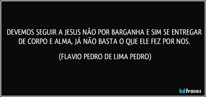 DEVEMOS SEGUIR A JESUS NÃO POR BARGANHA E SIM SE ENTREGAR DE CORPO E ALMA, JÁ NÃO BASTA O QUE ELE FEZ POR NOS. (FLAVIO PEDRO DE LIMA PEDRO)