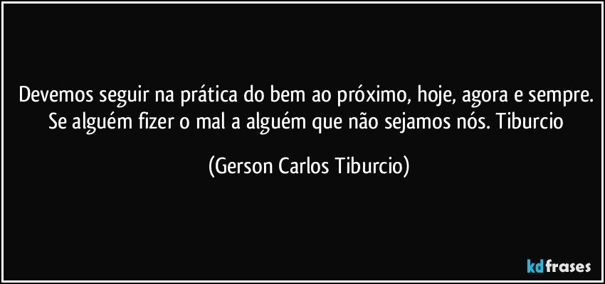 Devemos seguir na prática do bem ao próximo, hoje, agora e sempre. Se alguém fizer o mal a alguém que não sejamos nós. Tiburcio (Gerson Carlos Tiburcio)