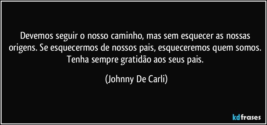 Devemos seguir o nosso caminho, mas sem esquecer as nossas origens. Se esquecermos de nossos pais, esqueceremos quem somos. Tenha sempre gratidão aos seus pais. (Johnny De Carli)