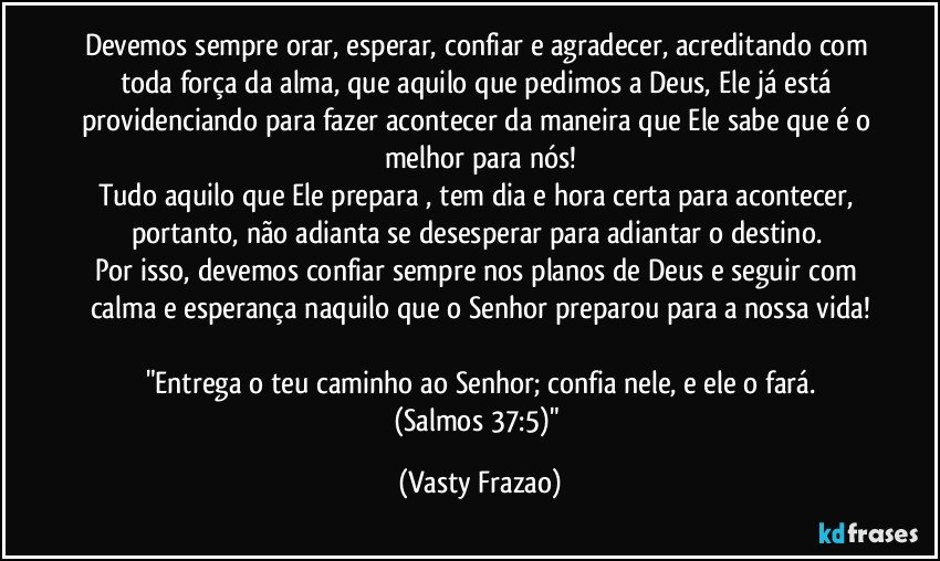 Devemos sempre orar, esperar, confiar e agradecer, acreditando com toda força da alma, que aquilo que pedimos a Deus, Ele já está providenciando para fazer acontecer da maneira que Ele sabe que é o melhor para nós!
Tudo aquilo que Ele prepara , tem dia e hora certa para acontecer, portanto, não adianta se desesperar para adiantar o destino. 
Por isso, devemos confiar sempre nos planos de Deus e seguir com calma e esperança naquilo que o Senhor preparou para a nossa vida!

"Entrega o teu caminho ao Senhor; confia nele, e ele o fará.
(Salmos 37:5)" (Vasty Frazao)