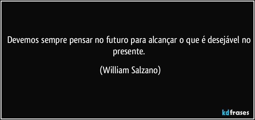 Devemos sempre pensar no futuro para alcançar o que é desejável no presente. (William Salzano)