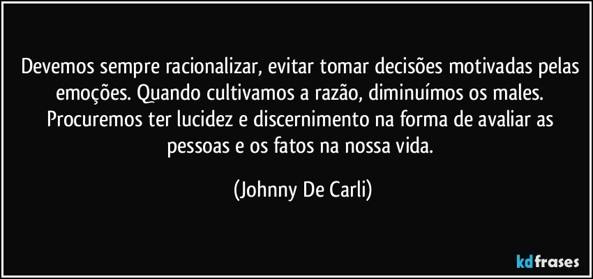 Devemos sempre racionalizar, evitar tomar decisões motivadas pelas emoções. Quando cultivamos a razão, diminuímos os males. Procuremos ter lucidez e discernimento na forma de avaliar as pessoas e os fatos na nossa vida. (Johnny De Carli)