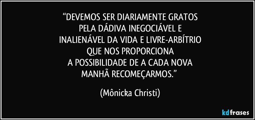 “DEVEMOS SER DIARIAMENTE GRATOS
PELA DÁDIVA INEGOCIÁVEL E
INALIENÁVEL DA VIDA E LIVRE-ARBÍTRIO
QUE NOS PROPORCIONA
A POSSIBILIDADE DE A CADA NOVA
MANHÃ RECOMEÇARMOS.” (Mônicka Christi)