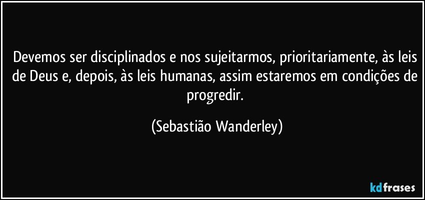 Devemos ser disciplinados e nos sujeitarmos, prioritariamente, às leis de Deus e, depois, às leis humanas, assim estaremos em condições de progredir. (Sebastião Wanderley)
