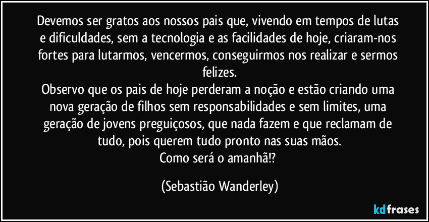 Devemos ser gratos aos nossos pais que, vivendo em tempos de lutas e dificuldades, sem a tecnologia e as facilidades de hoje, criaram-nos fortes para lutarmos, vencermos, conseguirmos nos realizar e sermos felizes.
Observo que os pais de hoje perderam a noção e estão criando uma nova geração de filhos sem responsabilidades e sem limites, uma geração de jovens preguiçosos, que nada fazem e que reclamam de tudo, pois querem tudo pronto nas suas mãos.
Como será o amanhã!? (Sebastião Wanderley)