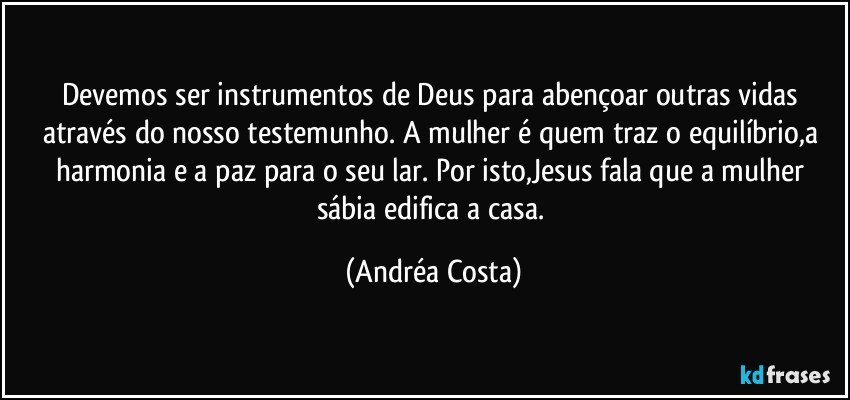 Devemos ser instrumentos de Deus para abençoar outras vidas através do nosso testemunho. A mulher é quem traz o equilíbrio,a harmonia e a paz para o seu lar. Por isto,Jesus fala que a mulher sábia edifica a casa. (Andréa Costa)