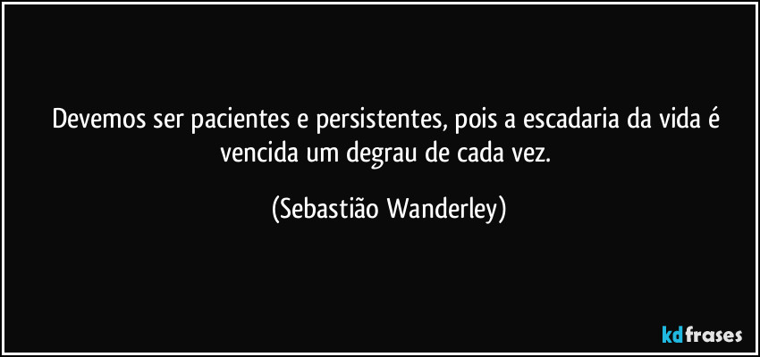 Devemos ser pacientes e persistentes, pois a escadaria da vida é vencida um degrau de cada vez. (Sebastião Wanderley)